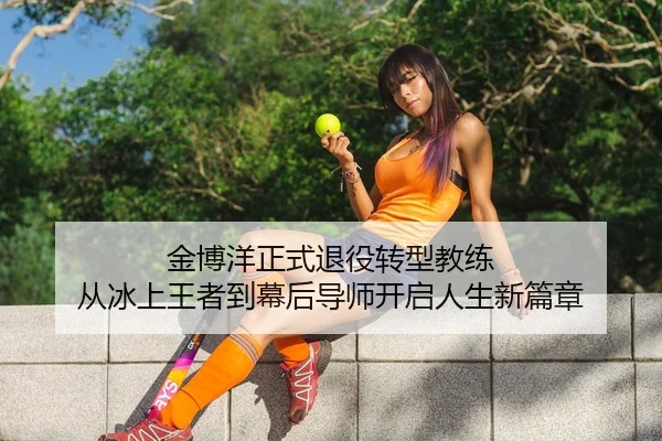 金博洋正式退役转型教练 从冰上王者到幕后导师开启人生新篇章